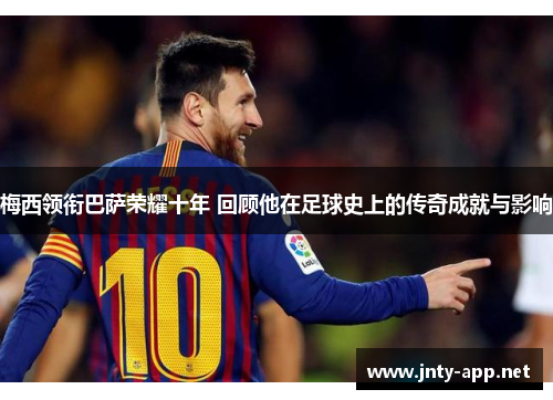 梅西领衔巴萨荣耀十年 回顾他在足球史上的传奇成就与影响