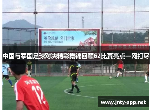 中国与泰国足球对决精彩集锦回顾62比赛亮点一网打尽