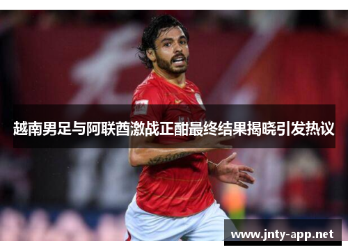 越南男足与阿联酋激战正酣最终结果揭晓引发热议